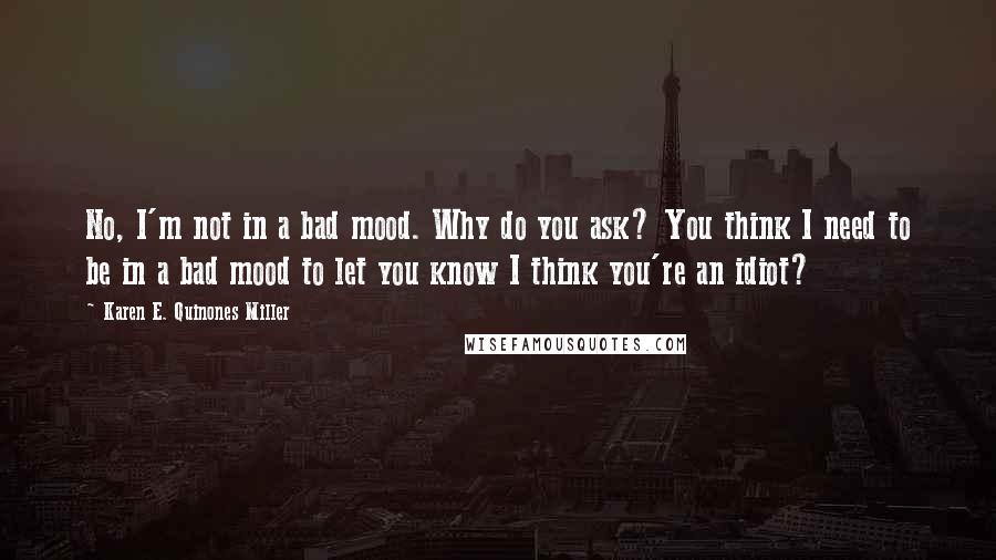 Karen E. Quinones Miller Quotes: No, I'm not in a bad mood. Why do you ask? You think I need to be in a bad mood to let you know I think you're an idiot?