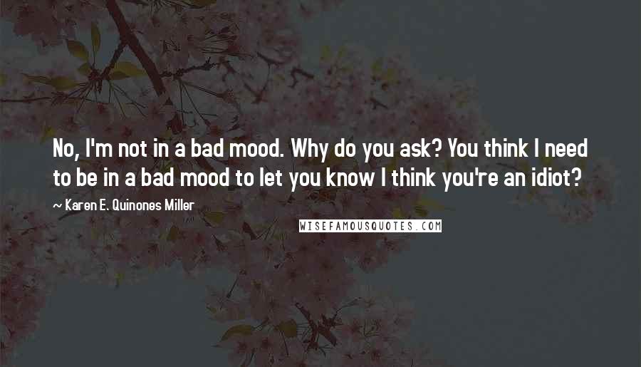 Karen E. Quinones Miller Quotes: No, I'm not in a bad mood. Why do you ask? You think I need to be in a bad mood to let you know I think you're an idiot?