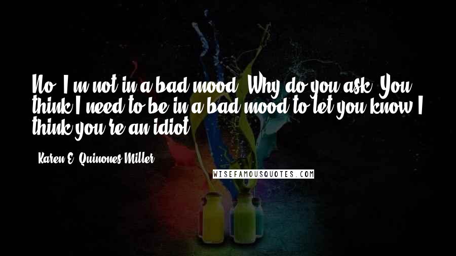 Karen E. Quinones Miller Quotes: No, I'm not in a bad mood. Why do you ask? You think I need to be in a bad mood to let you know I think you're an idiot?