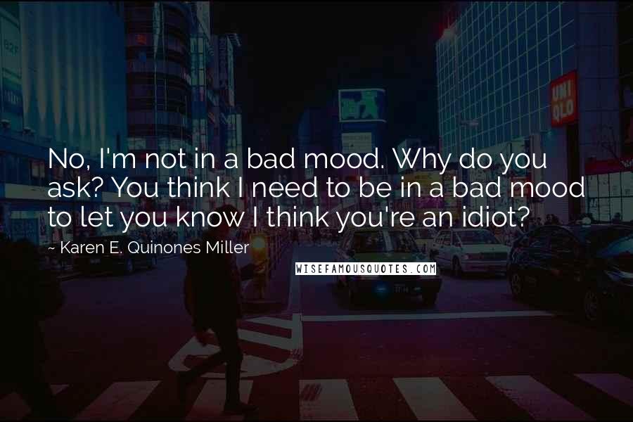 Karen E. Quinones Miller Quotes: No, I'm not in a bad mood. Why do you ask? You think I need to be in a bad mood to let you know I think you're an idiot?