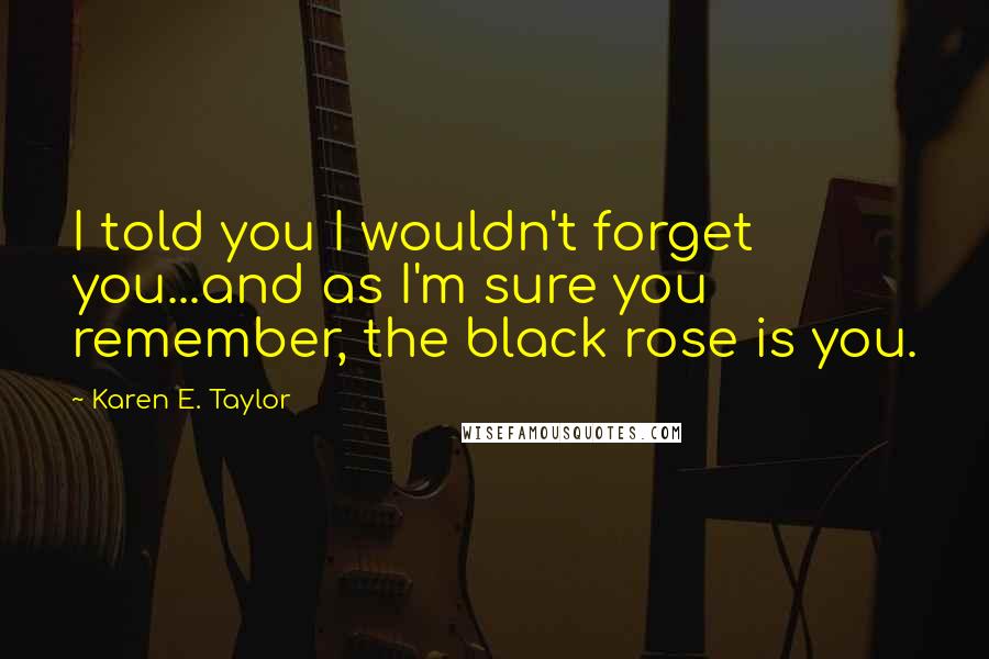 Karen E. Taylor Quotes: I told you I wouldn't forget you...and as I'm sure you remember, the black rose is you.