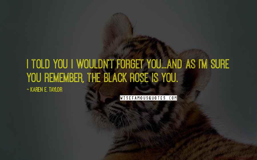 Karen E. Taylor Quotes: I told you I wouldn't forget you...and as I'm sure you remember, the black rose is you.