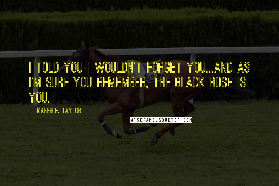 Karen E. Taylor Quotes: I told you I wouldn't forget you...and as I'm sure you remember, the black rose is you.