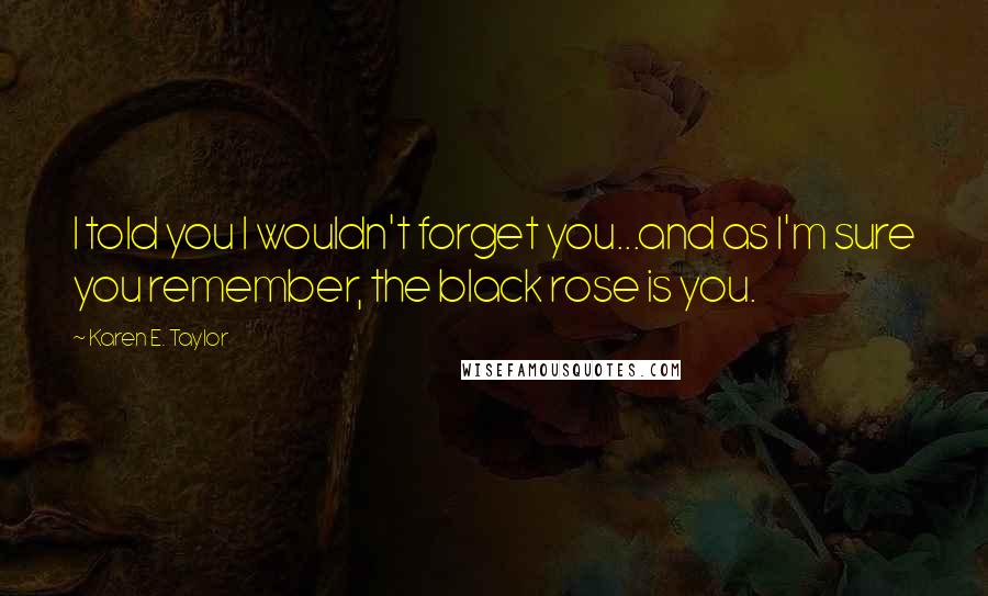 Karen E. Taylor Quotes: I told you I wouldn't forget you...and as I'm sure you remember, the black rose is you.