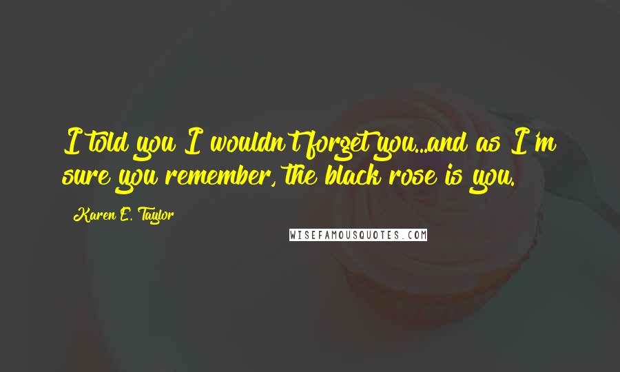 Karen E. Taylor Quotes: I told you I wouldn't forget you...and as I'm sure you remember, the black rose is you.