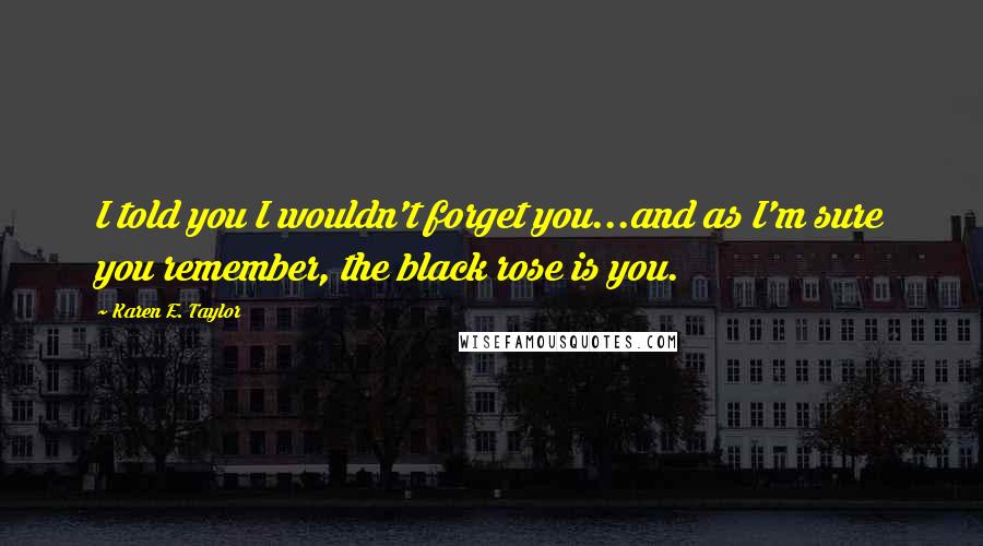 Karen E. Taylor Quotes: I told you I wouldn't forget you...and as I'm sure you remember, the black rose is you.