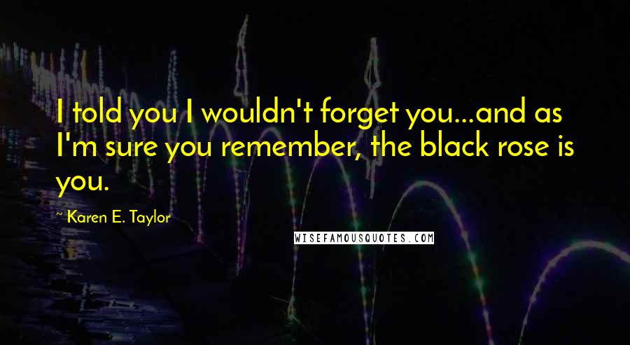 Karen E. Taylor Quotes: I told you I wouldn't forget you...and as I'm sure you remember, the black rose is you.