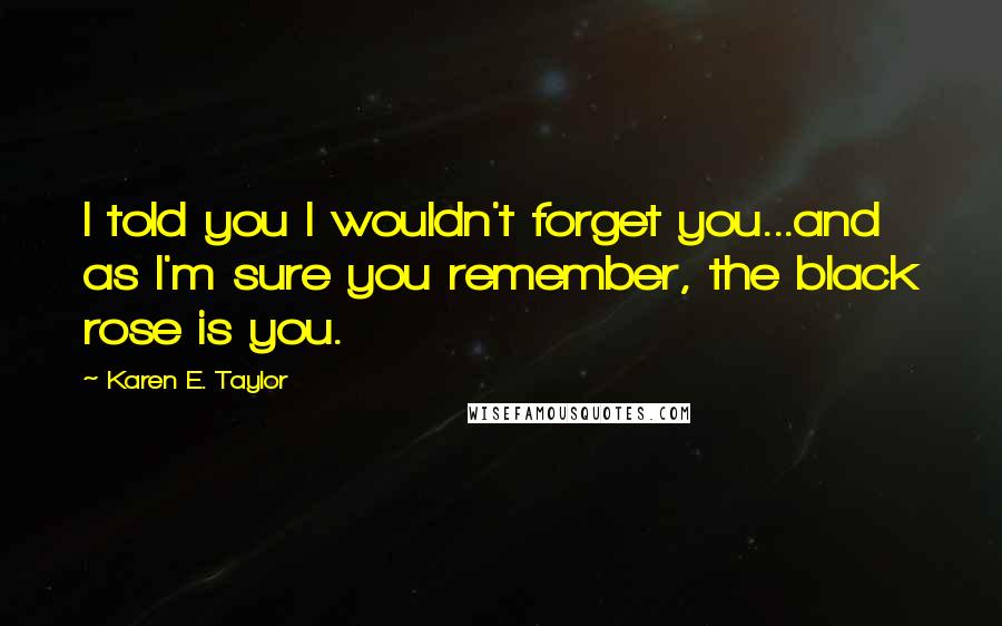 Karen E. Taylor Quotes: I told you I wouldn't forget you...and as I'm sure you remember, the black rose is you.