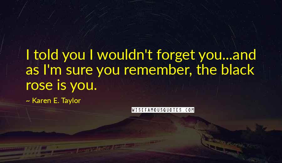 Karen E. Taylor Quotes: I told you I wouldn't forget you...and as I'm sure you remember, the black rose is you.