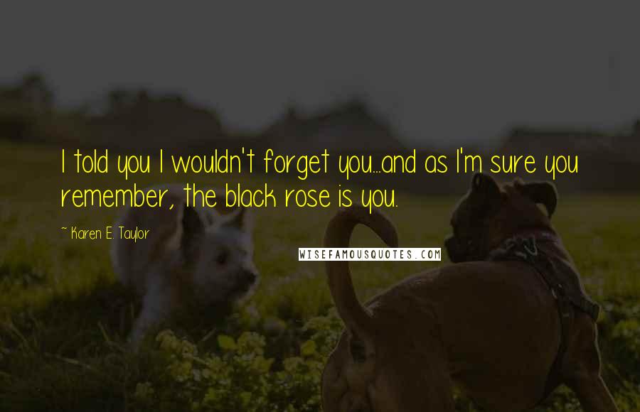 Karen E. Taylor Quotes: I told you I wouldn't forget you...and as I'm sure you remember, the black rose is you.