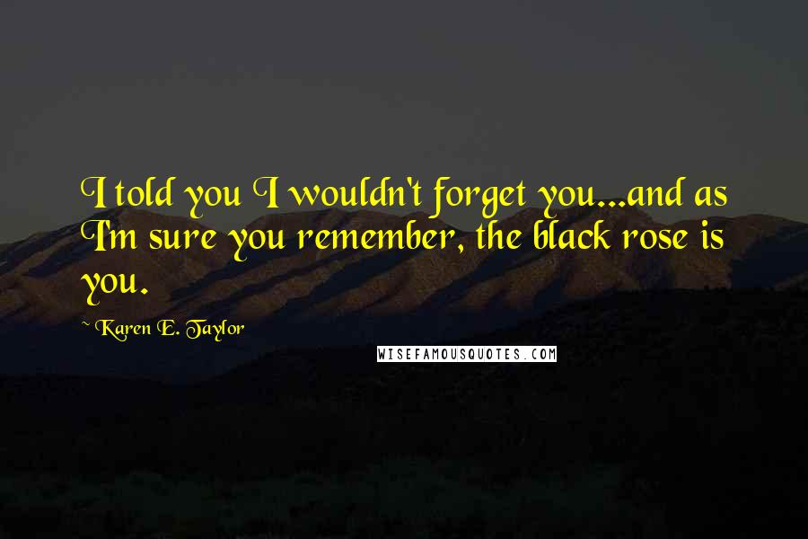 Karen E. Taylor Quotes: I told you I wouldn't forget you...and as I'm sure you remember, the black rose is you.