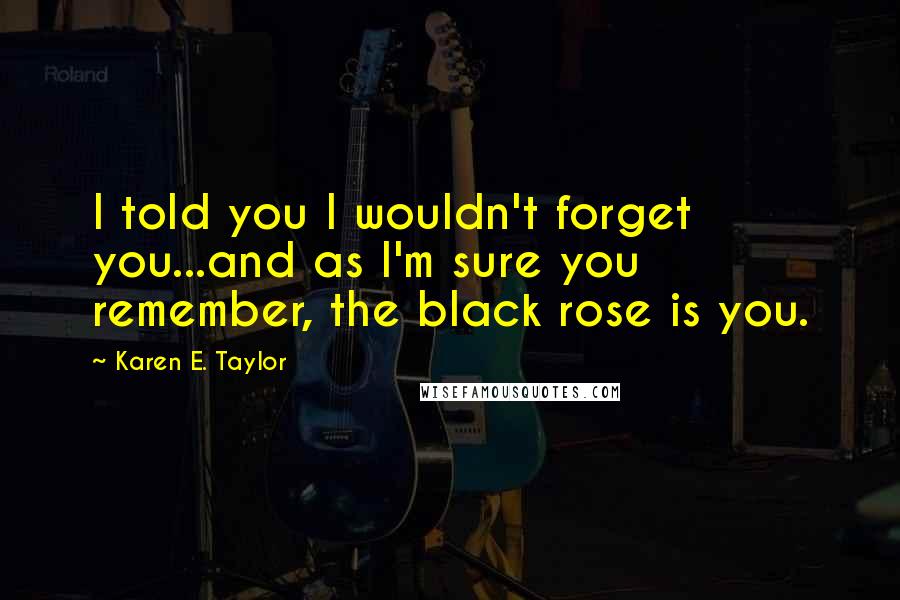 Karen E. Taylor Quotes: I told you I wouldn't forget you...and as I'm sure you remember, the black rose is you.