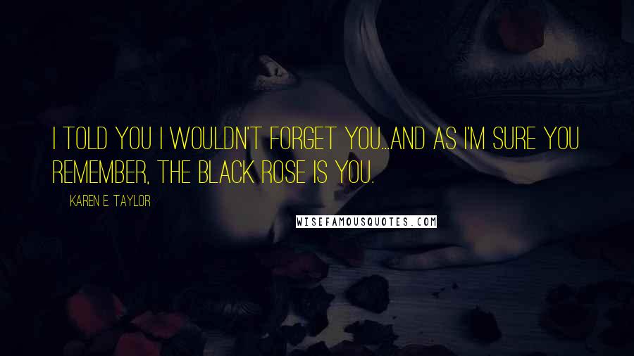 Karen E. Taylor Quotes: I told you I wouldn't forget you...and as I'm sure you remember, the black rose is you.