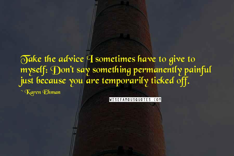 Karen Ehman Quotes: Take the advice I sometimes have to give to myself: Don't say something permanently painful just because you are temporarily ticked off.