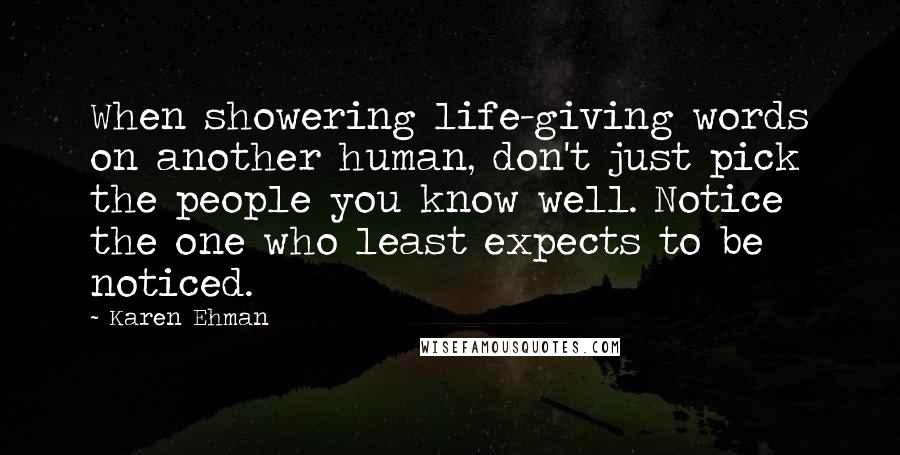 Karen Ehman Quotes: When showering life-giving words on another human, don't just pick the people you know well. Notice the one who least expects to be noticed.