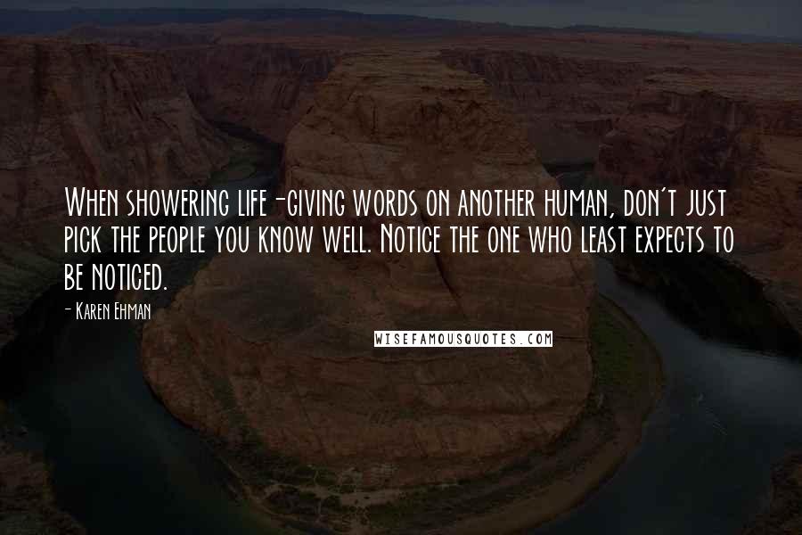 Karen Ehman Quotes: When showering life-giving words on another human, don't just pick the people you know well. Notice the one who least expects to be noticed.