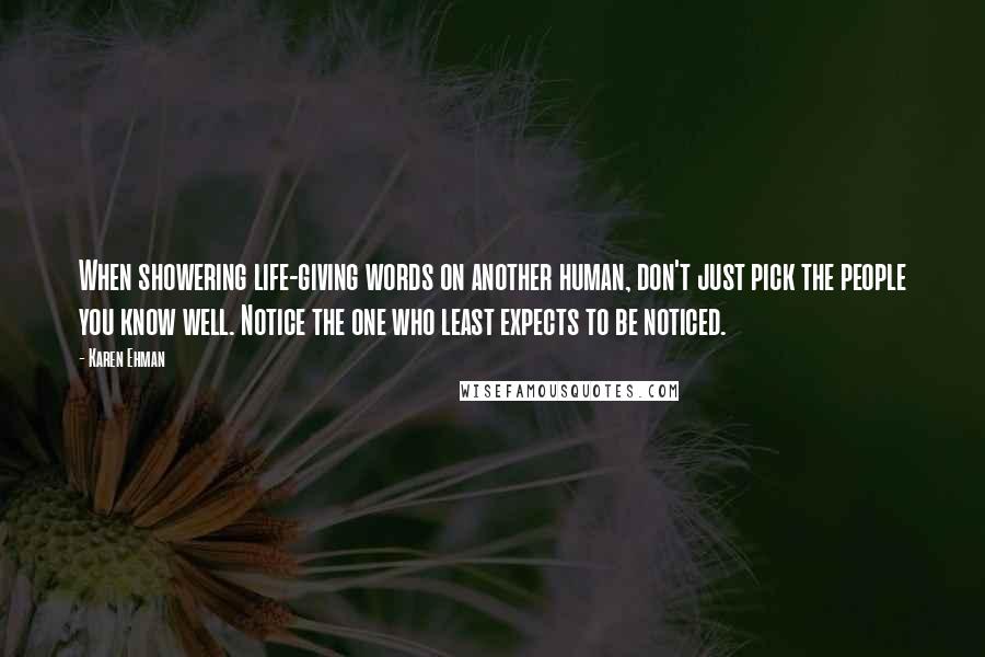 Karen Ehman Quotes: When showering life-giving words on another human, don't just pick the people you know well. Notice the one who least expects to be noticed.