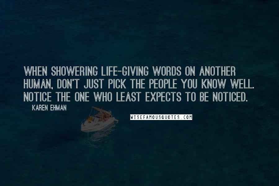 Karen Ehman Quotes: When showering life-giving words on another human, don't just pick the people you know well. Notice the one who least expects to be noticed.