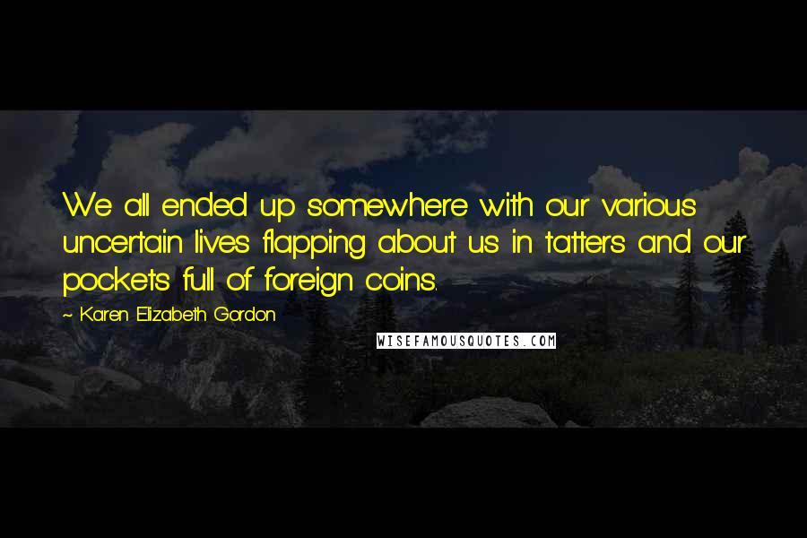 Karen Elizabeth Gordon Quotes: We all ended up somewhere with our various uncertain lives flapping about us in tatters and our pockets full of foreign coins.