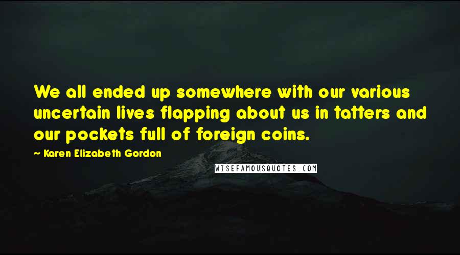 Karen Elizabeth Gordon Quotes: We all ended up somewhere with our various uncertain lives flapping about us in tatters and our pockets full of foreign coins.