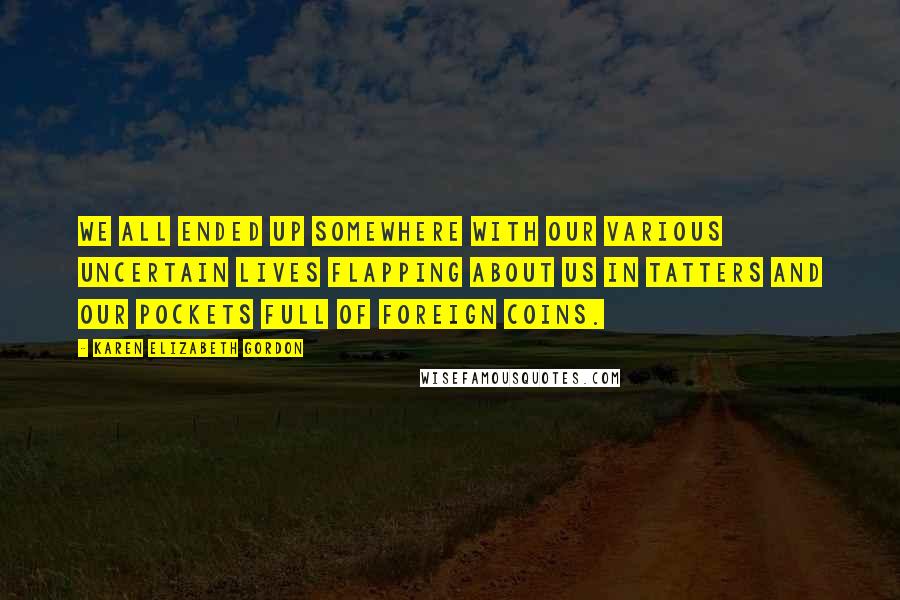 Karen Elizabeth Gordon Quotes: We all ended up somewhere with our various uncertain lives flapping about us in tatters and our pockets full of foreign coins.