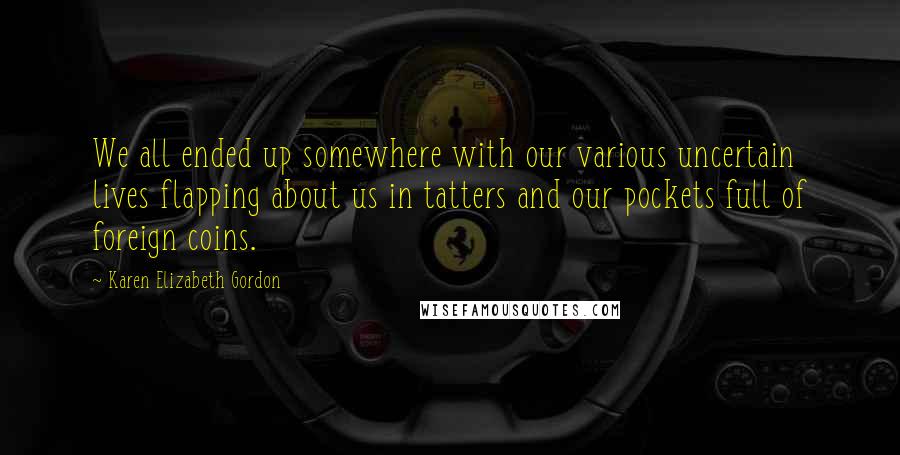 Karen Elizabeth Gordon Quotes: We all ended up somewhere with our various uncertain lives flapping about us in tatters and our pockets full of foreign coins.