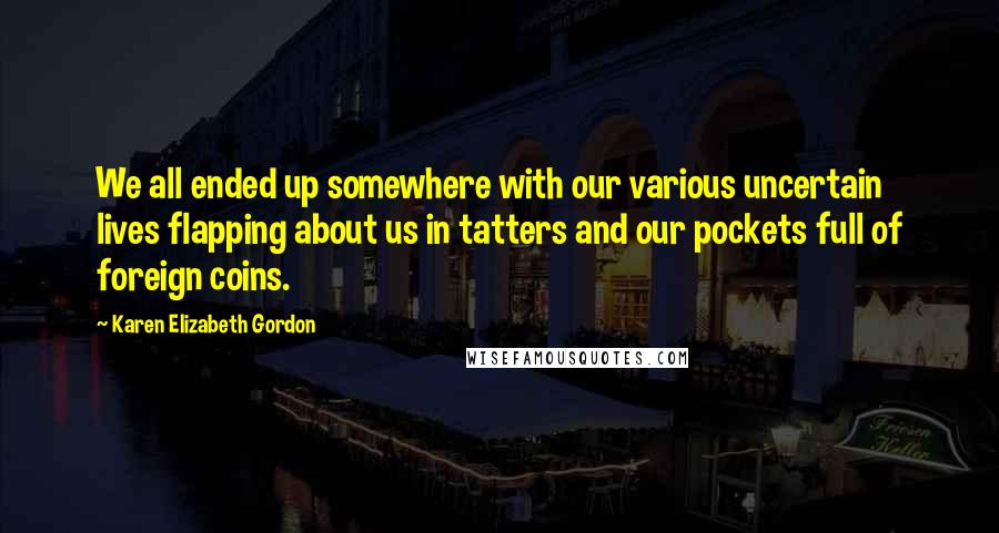 Karen Elizabeth Gordon Quotes: We all ended up somewhere with our various uncertain lives flapping about us in tatters and our pockets full of foreign coins.