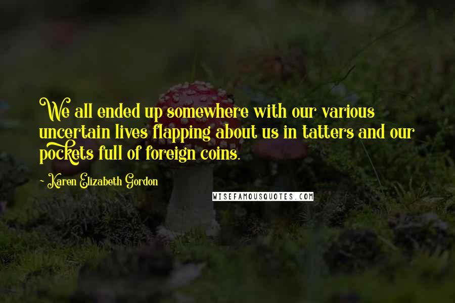 Karen Elizabeth Gordon Quotes: We all ended up somewhere with our various uncertain lives flapping about us in tatters and our pockets full of foreign coins.