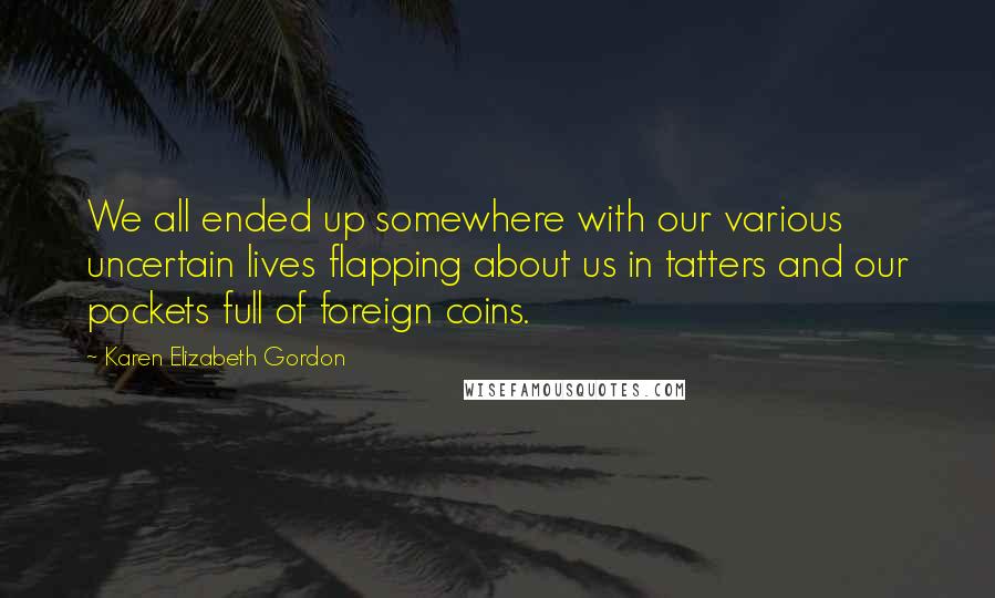 Karen Elizabeth Gordon Quotes: We all ended up somewhere with our various uncertain lives flapping about us in tatters and our pockets full of foreign coins.