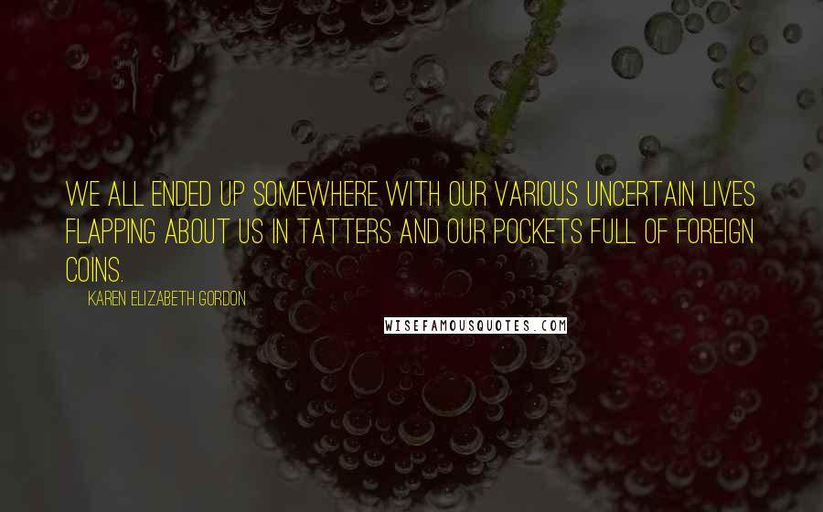 Karen Elizabeth Gordon Quotes: We all ended up somewhere with our various uncertain lives flapping about us in tatters and our pockets full of foreign coins.