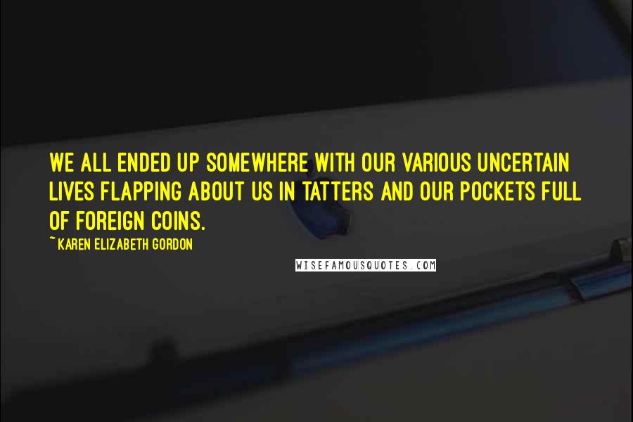 Karen Elizabeth Gordon Quotes: We all ended up somewhere with our various uncertain lives flapping about us in tatters and our pockets full of foreign coins.