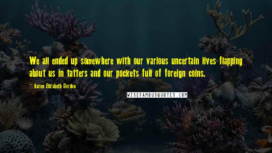Karen Elizabeth Gordon Quotes: We all ended up somewhere with our various uncertain lives flapping about us in tatters and our pockets full of foreign coins.