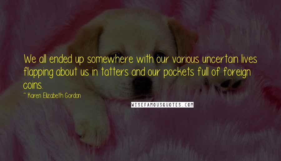 Karen Elizabeth Gordon Quotes: We all ended up somewhere with our various uncertain lives flapping about us in tatters and our pockets full of foreign coins.