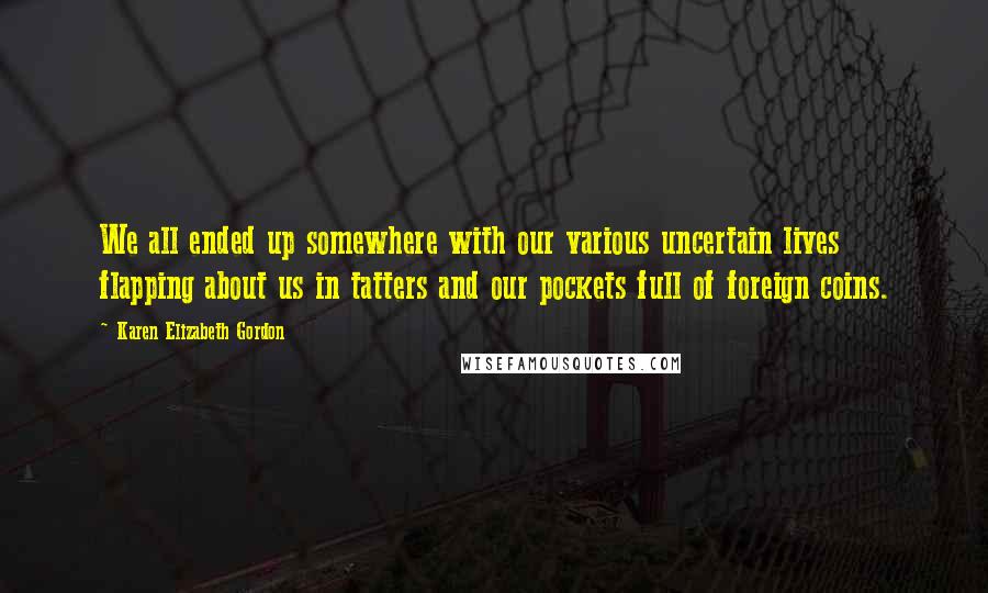 Karen Elizabeth Gordon Quotes: We all ended up somewhere with our various uncertain lives flapping about us in tatters and our pockets full of foreign coins.