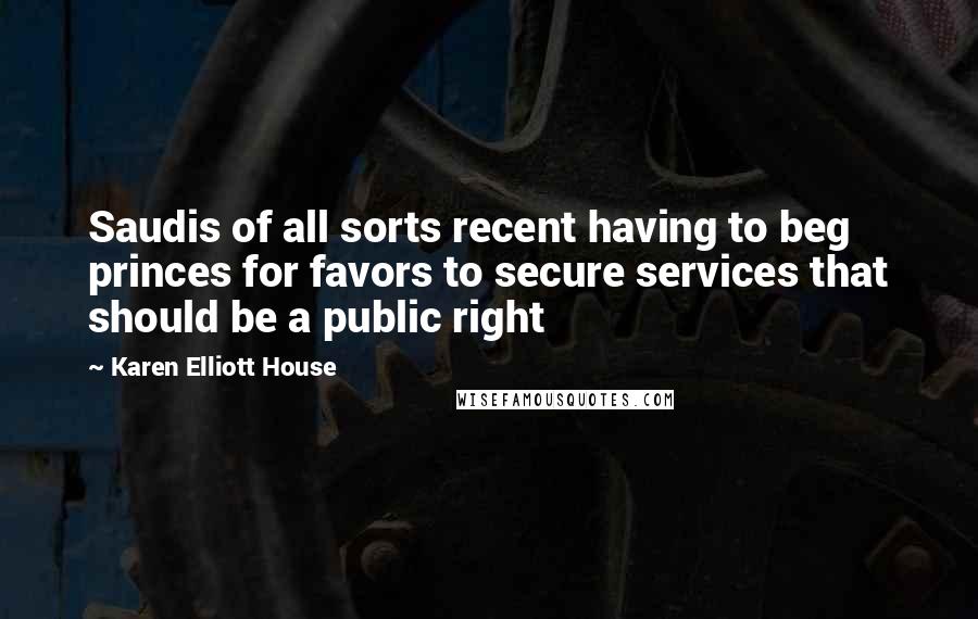 Karen Elliott House Quotes: Saudis of all sorts recent having to beg princes for favors to secure services that should be a public right