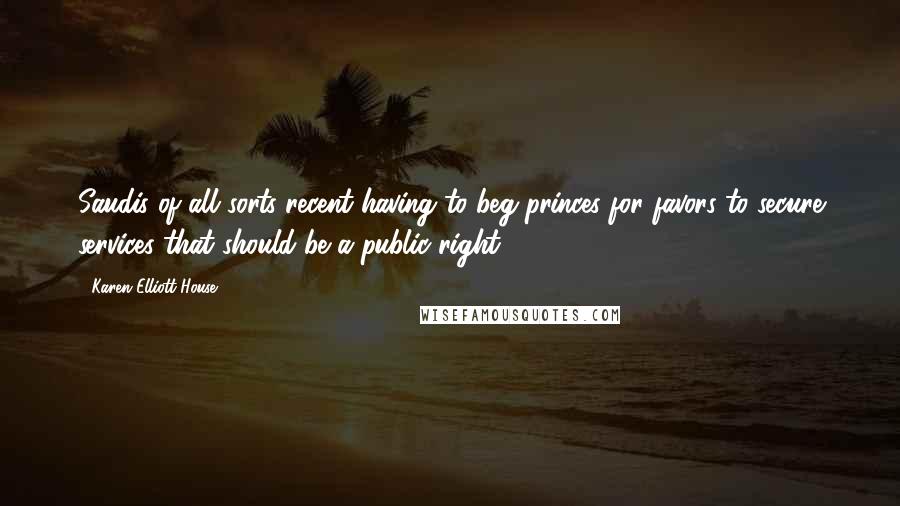 Karen Elliott House Quotes: Saudis of all sorts recent having to beg princes for favors to secure services that should be a public right