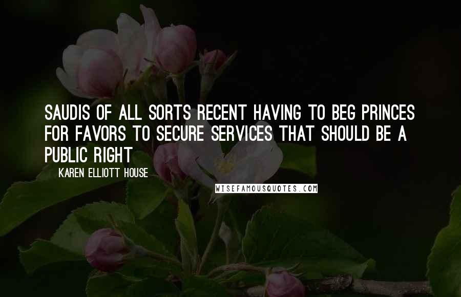 Karen Elliott House Quotes: Saudis of all sorts recent having to beg princes for favors to secure services that should be a public right
