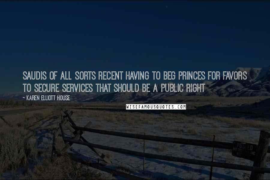 Karen Elliott House Quotes: Saudis of all sorts recent having to beg princes for favors to secure services that should be a public right
