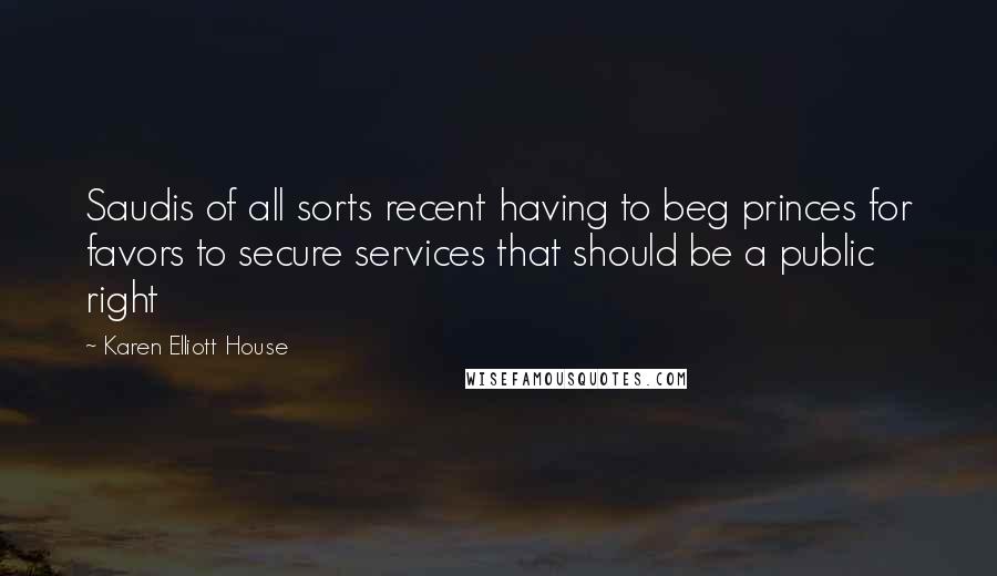 Karen Elliott House Quotes: Saudis of all sorts recent having to beg princes for favors to secure services that should be a public right