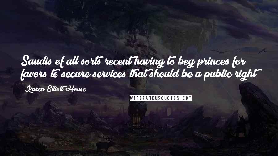 Karen Elliott House Quotes: Saudis of all sorts recent having to beg princes for favors to secure services that should be a public right