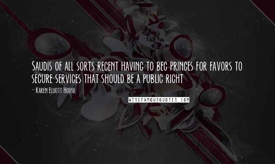 Karen Elliott House Quotes: Saudis of all sorts recent having to beg princes for favors to secure services that should be a public right