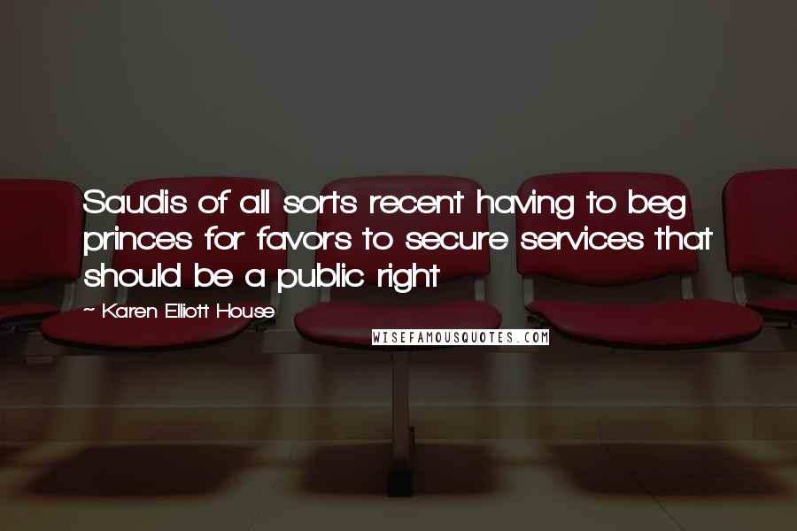 Karen Elliott House Quotes: Saudis of all sorts recent having to beg princes for favors to secure services that should be a public right