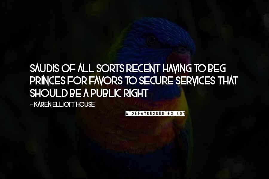 Karen Elliott House Quotes: Saudis of all sorts recent having to beg princes for favors to secure services that should be a public right