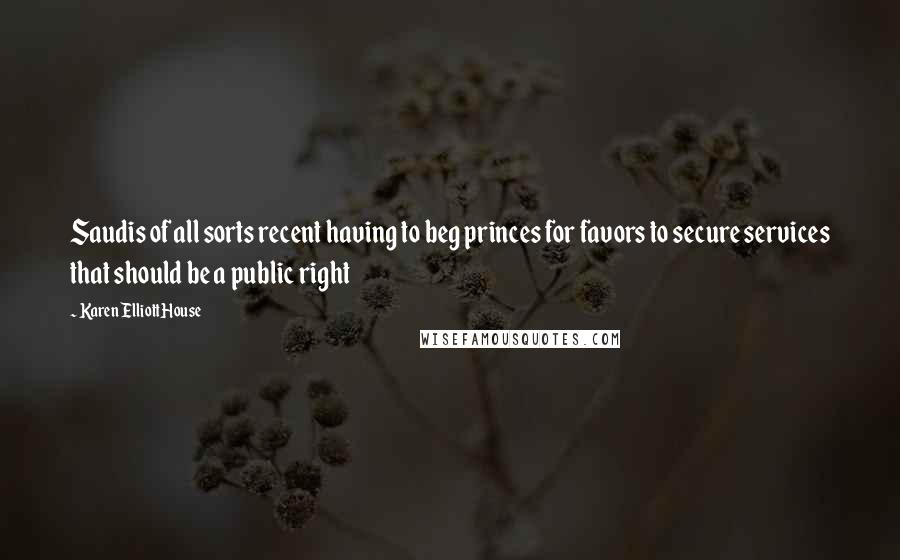 Karen Elliott House Quotes: Saudis of all sorts recent having to beg princes for favors to secure services that should be a public right