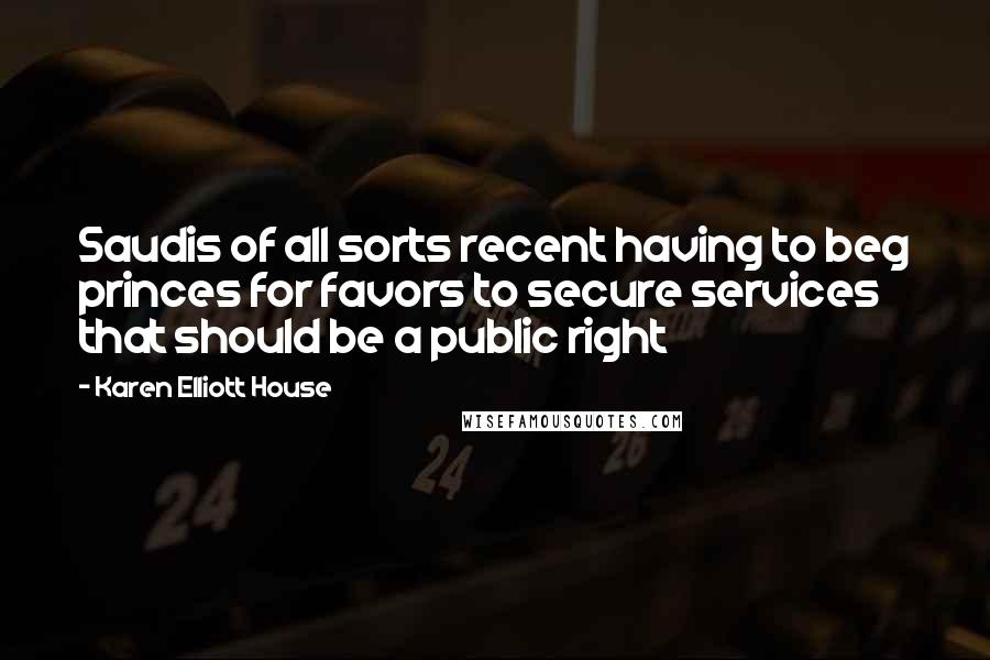 Karen Elliott House Quotes: Saudis of all sorts recent having to beg princes for favors to secure services that should be a public right