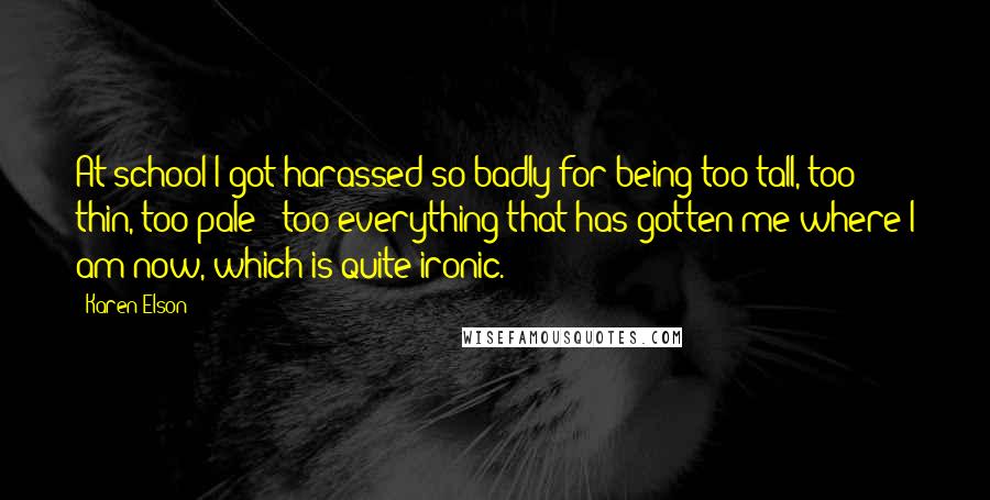 Karen Elson Quotes: At school I got harassed so badly for being too tall, too thin, too pale - too everything that has gotten me where I am now, which is quite ironic.