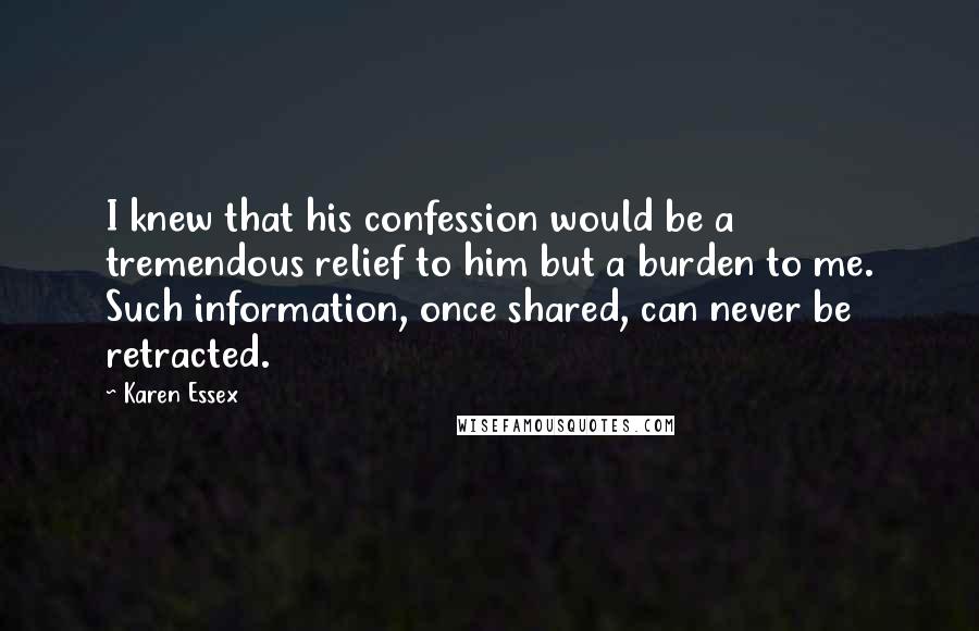 Karen Essex Quotes: I knew that his confession would be a tremendous relief to him but a burden to me. Such information, once shared, can never be retracted.