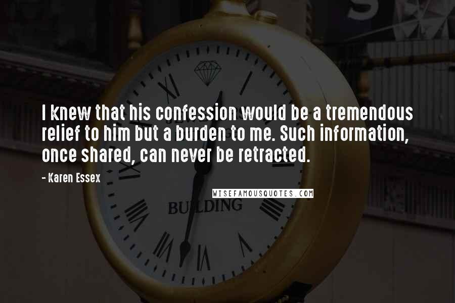 Karen Essex Quotes: I knew that his confession would be a tremendous relief to him but a burden to me. Such information, once shared, can never be retracted.