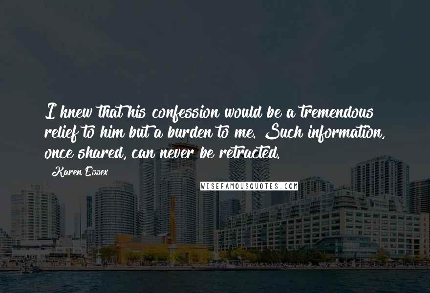 Karen Essex Quotes: I knew that his confession would be a tremendous relief to him but a burden to me. Such information, once shared, can never be retracted.