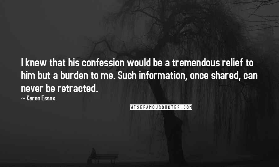 Karen Essex Quotes: I knew that his confession would be a tremendous relief to him but a burden to me. Such information, once shared, can never be retracted.